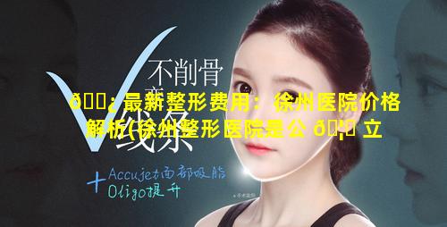 🌿 最新整形费用：徐州医院价格解析(徐州整形医院是公 🦈 立的还是私立的)